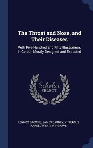 Cover image for The Throat and Nose, and Their Diseases: With Five Hundred and Fifty Illustrations in Colour, Mostly Designed and Executed