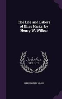 Cover image for The Life and Labors of Elias Hicks; By Henry W. Wilbur