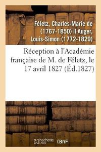 Cover image for Reception A l'Academie Francaise de M. de Feletz, Le 17 Avril 1827 Par Le Recipiendaire Et M. Auger