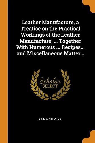 Cover image for Leather Manufacture, a Treatise on the Practical Workings of the Leather Manufacture; ... Together with Numerous ... Recipes... and Miscellaneous Matter ..