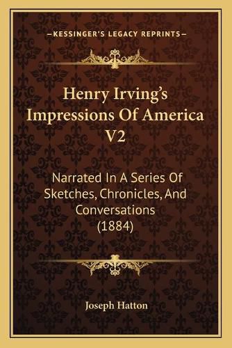 Henry Irving's Impressions of America V2: Narrated in a Series of Sketches, Chronicles, and Conversations (1884)