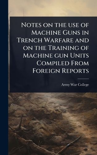 Cover image for Notes on the use of Machine Guns in Trench Warfare and on the Training of Machine gun Units Compiled From Foreign Reports