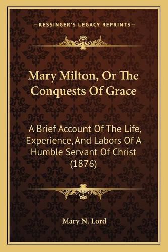 Cover image for Mary Milton, or the Conquests of Grace: A Brief Account of the Life, Experience, and Labors of a Humble Servant of Christ (1876)