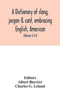 Cover image for A dictionary of slang, jargon & cant, embracing English, American, and Anglo-Indian slang, pidgin English, tinkers' jargon and other irregular phraseology (Volume I) A-K