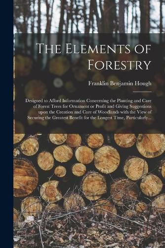 The Elements of Forestry: Designed to Afford Information Concerning the Planting and Care of Forest Trees for Ornament or Profit and Giving Suggestions Upon the Creation and Care of Woodlands With the View of Securing the Greatest Benefit for The...