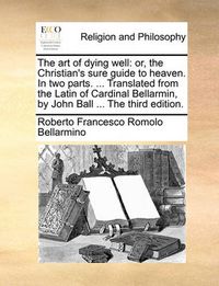 Cover image for The Art of Dying Well: Or, the Christian's Sure Guide to Heaven. in Two Parts. ... Translated from the Latin of Cardinal Bellarmin, by John Ball ... the Third Edition.