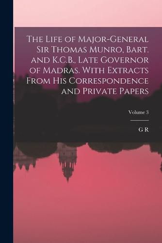 The Life of Major-General Sir Thomas Munro, Bart. and K.C.B., Late Governor of Madras. With Extracts From his Correspondence and Private Papers; Volume 3