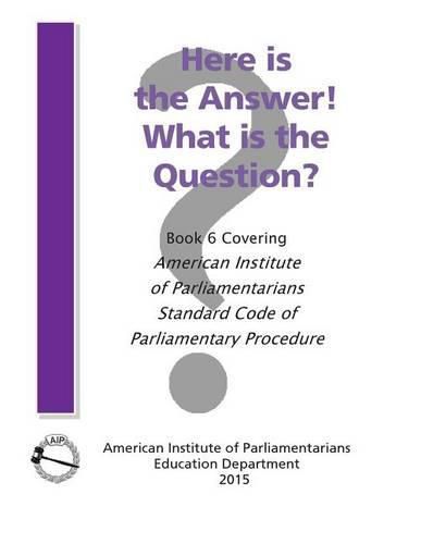 Cover image for Here is the Answer! What is the Question?: Book 6, Covering American Institute of Parliamentarians Standard Code of Parliamentary Procedure