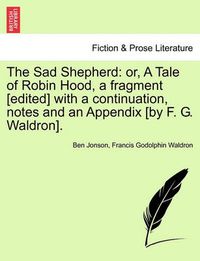 Cover image for The Sad Shepherd: Or, a Tale of Robin Hood, a Fragment [Edited] with a Continuation, Notes and an Appendix [By F. G. Waldron].