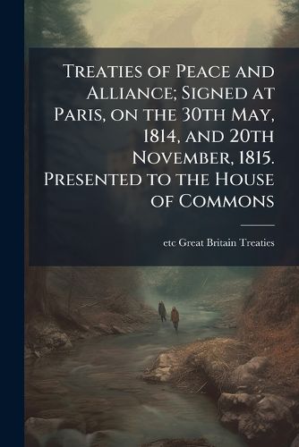 Cover image for Treaties of Peace and Alliance; Signed at Paris, on the 30th May, 1814, and 20th November, 1815. Presented to the House of Commons