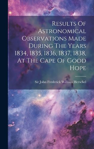 Cover image for Results Of Astronomical Observations Made During The Years 1834, 1835, 1836, 1837, 1838, At The Cape Of Good Hope