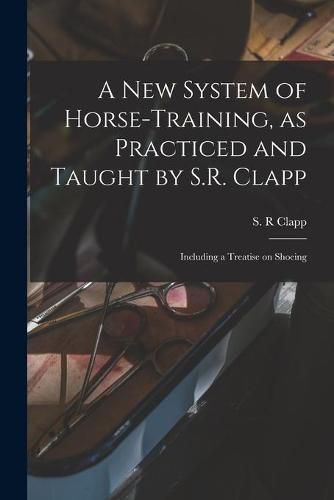 Cover image for A New System of Horse-training, as Practiced and Taught by S.R. Clapp; Including a Treatise on Shoeing