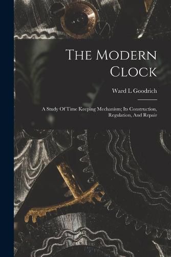 Cover image for The Modern Clock; A Study Of Time Keeping Mechanism; Its Construction, Regulation, And Repair