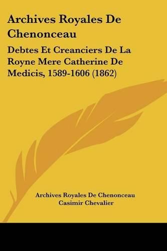 Cover image for Archives Royales de Chenonceau: Debtes Et Creanciers de La Royne Mere Catherine de Medicis, 1589-1606 (1862)