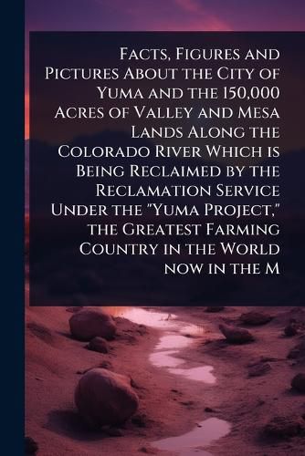 Cover image for Facts, Figures and Pictures About the City of Yuma and the 150,000 Acres of Valley and Mesa Lands Along the Colorado River Which is Being Reclaimed by the Reclamation Service Under the "Yuma Project," the Greatest Farming Country in the World now in the M