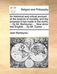 Cover image for An Historical and Critical Account of the Science of Morality, and the Progress It Has Made in the World, ... by Mr. Barbeyrac, ... Now Done Into English ... by Mr. Carew ...