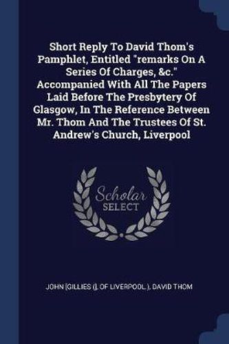 Cover image for Short Reply to David Thom's Pamphlet, Entitled Remarks on a Series of Charges, &C. Accompanied with All the Papers Laid Before the Presbytery of Glasgow, in the Reference Between Mr. Thom and the Trustees of St. Andrew's Church, Liverpool
