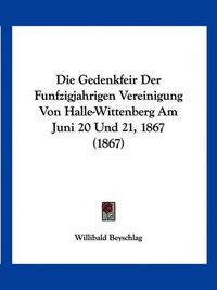 Cover image for Die Gedenkfeir Der Funfzigjahrigen Vereinigung Von Halle-Wittenberg Am Juni 20 Und 21, 1867 (1867)