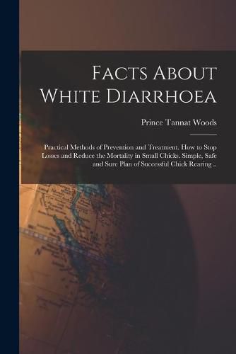 Cover image for Facts About White Diarrhoea; Practical Methods of Prevention and Treatment. How to Stop Losses and Reduce the Mortality in Small Chicks. Simple, Safe and Sure Plan of Successful Chick Rearing ..