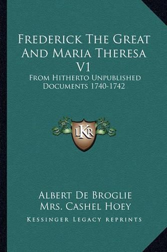 Frederick the Great and Maria Theresa V1: From Hitherto Unpublished Documents 1740-1742