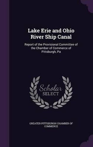 Cover image for Lake Erie and Ohio River Ship Canal: Report of the Provisional Committee of the Chamber of Commerce of Pittsburgh, Pa