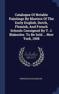 Cover image for Catalogue of Notable Paintings by Masters of the Early English, Dutch, Flemish, and French Schools Consigned by T. J. Blakeslee. to Be Sold ... New York, 1908