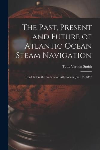 Cover image for The Past, Present and Future of Atlantic Ocean Steam Navigation [microform]: Read Before the Fredericton Athenaeum, June 15, 1857