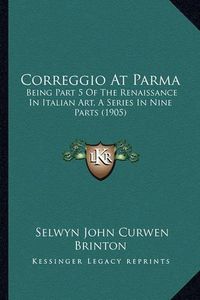 Cover image for Correggio at Parma: Being Part 5 of the Renaissance in Italian Art, a Series in Nine Parts (1905)