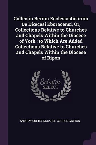 Cover image for Collectio Rerum Ecclesiasticarum De Dioecesi Eboracensi, Or, Collections Relative to Churches and Chapels Within the Diocese of York; to Which Are Added Collections Relative to Churches and Chapels Within the Diocese of Ripon