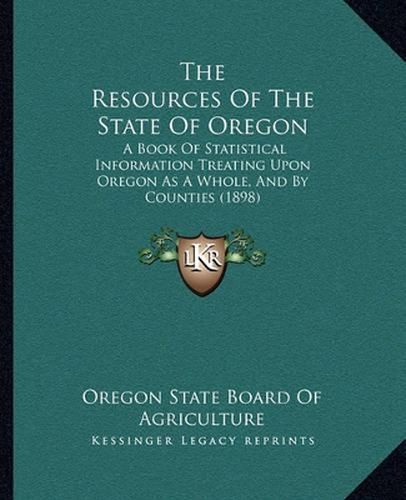 Cover image for The Resources of the State of Oregon: A Book of Statistical Information Treating Upon Oregon as a Whole, and by Counties (1898)