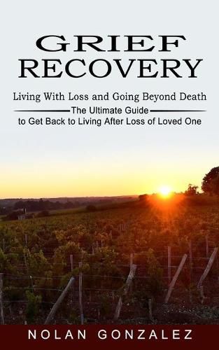 Cover image for Grief Recovery: Living With Loss and Going Beyond Death (The Ultimate Guide to Get Back to Living After Loss of Loved One)