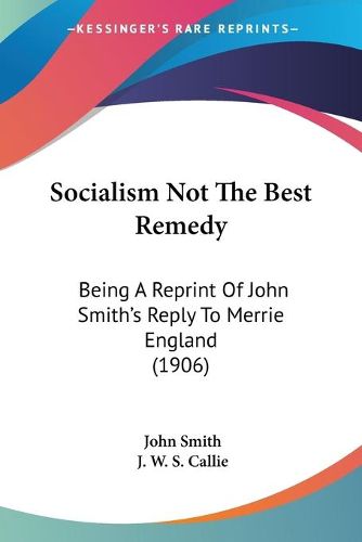 Cover image for Socialism Not the Best Remedy: Being a Reprint of John Smith's Reply to Merrie England (1906)
