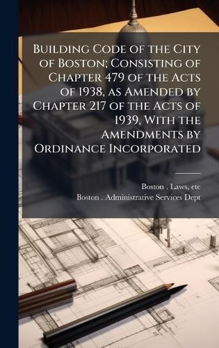 Cover image for Building Code of the City of Boston; Consisting of Chapter 479 of the Acts of 1938, as Amended by Chapter 217 of the Acts of 1939, With the Amendments by Ordinance Incorporated