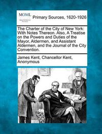 Cover image for The Charter of the City of New York: With Notes Thereon. Also, a Treatise on the Powers and Duties of the Mayor, Aldermen, and Assistant Aldermen, and the Journal of the City Convention.