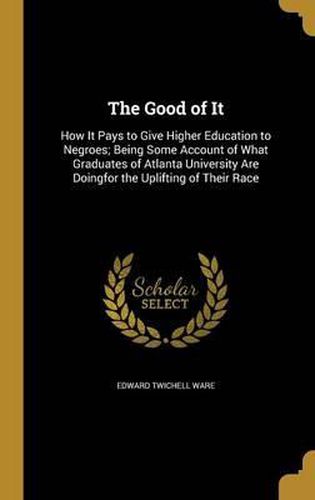 Cover image for The Good of It: How It Pays to Give Higher Education to Negroes; Being Some Account of What Graduates of Atlanta University Are Doingfor the Uplifting of Their Race