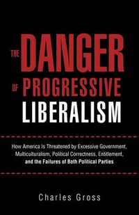 Cover image for The Danger of Progressive Liberalism: How America Is Threatened by Excessive Government, Multiculturalism, Political Correctness, Entitlement, and the Failures of Both Political Parties