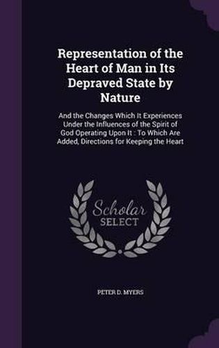 Representation of the Heart of Man in Its Depraved State by Nature: And the Changes Which It Experiences Under the Influences of the Spirit of God Operating Upon It: To Which Are Added, Directions for Keeping the Heart