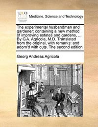 Cover image for The Experimental Husbandman and Gardener: Containing a New Method of Improving Estates and Gardens, ... by G.A. Agricola, M.D. Translated from the Original, with Remarks: And Adorn'd with Cuts. the Second Edition