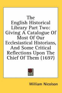 Cover image for The English Historical Library Part Two: Giving a Catalogue of Most of Our Ecclesiastical Historians, and Some Critical Reflections Upon the Chief of Them (1697)