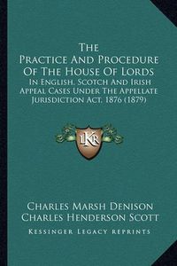 Cover image for The Practice and Procedure of the House of Lords: In English, Scotch and Irish Appeal Cases Under the Appellate Jurisdiction ACT, 1876 (1879)