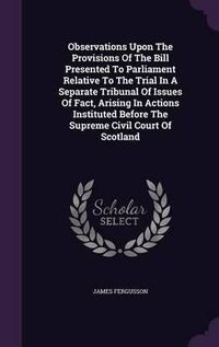 Cover image for Observations Upon the Provisions of the Bill Presented to Parliament Relative to the Trial in a Separate Tribunal of Issues of Fact, Arising in Actions Instituted Before the Supreme Civil Court of Scotland