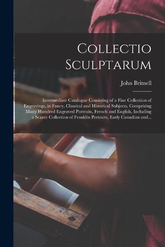 Cover image for Collectio Sculptarum [microform]: Intermediate Catalogue Consisting of a Fine Collection of Engravings, in Fancy, Classical and Historical Subjects, Comprising Many Hundred Engraved Portraits, French and English, Including a Scarce Collection Of...