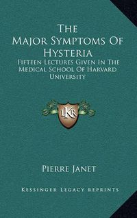 Cover image for The Major Symptoms of Hysteria: Fifteen Lectures Given in the Medical School of Harvard University