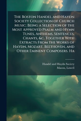 Cover image for The Boston Handel and Haydn Society Collection of Church Music; Being a Selection of the Most Approved Psalm and Hymn Tunes, Anthems, Sentences, Chants, &c. Together With Extracts From the Works of Haydn, Mozart, Beethoven, and Other Eminent Composers. Ha