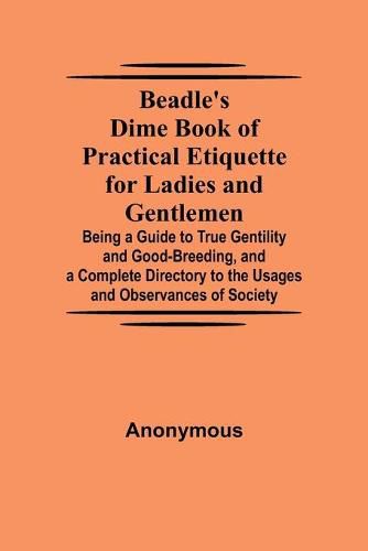 Cover image for Beadle's Dime Book of Practical Etiquette for Ladies and Gentlemen; Being a Guide to True Gentility and Good-Breeding, and a Complete Directory to the Usages and Observances of Society