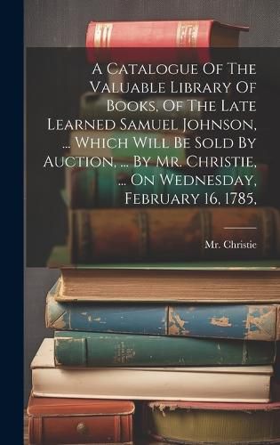 Cover image for A Catalogue Of The Valuable Library Of Books, Of The Late Learned Samuel Johnson, ... Which Will Be Sold By Auction, ... By Mr. Christie, ... On Wednesday, February 16, 1785,