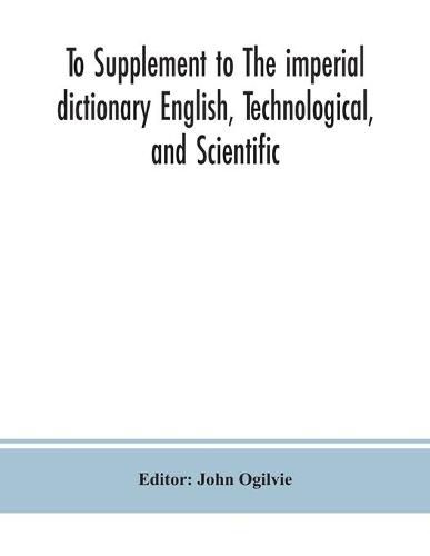 To Supplement to The imperial dictionary English, Technological, and Scientific: Containing an Extensive Collection of words, Terms, and Phrases, in the Various Departments of Literature, Science and Art