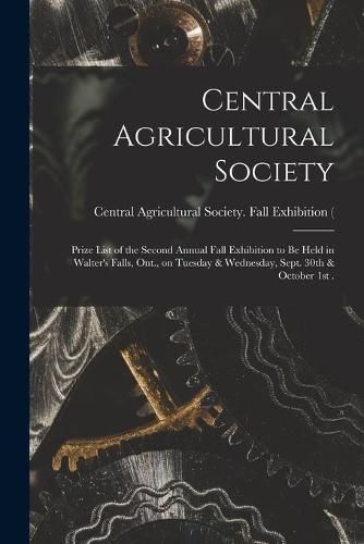 Cover image for Central Agricultural Society [microform]: Prize List of the Second Annual Fall Exhibition to Be Held in Walter's Falls, Ont., on Tuesday & Wednesday, Sept. 30th & October 1st .