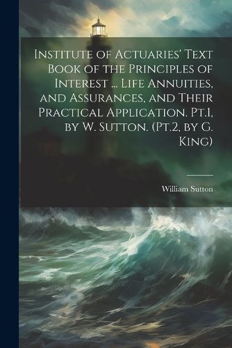 Institute of Actuaries' Text Book of the Principles of Interest ... Life Annuities, and Assurances, and Their Practical Application. Pt.1, by W. Sutton. (Pt.2, by G. King)