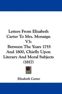 Cover image for Letters From Elizabeth Carter To Mrs. Monatgu V3: Between The Years 1755 And 1800, Chiefly Upon Literary And Moral Subjects (1817)